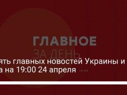 Девять главных новостей Украины и мира на 19:00 24 апреля