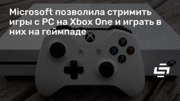 Microsoft позволила стримить игры с PC на Xbox One и играть в них на геймпаде