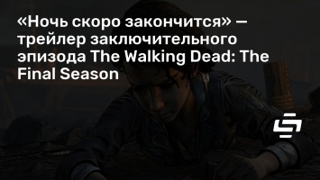 «Ночь скоро закончится» - трейлер заключительного эпизода The Walking Dead: The Final Season