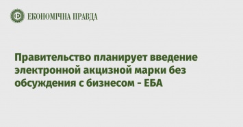 Правительство планирует введение электронной акцизной марки без обсуждения с бизнесом - ЕБА