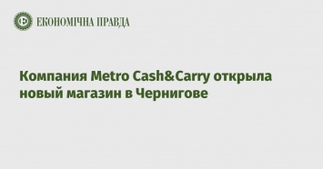 Компания Metro Cash&Carry открыла новый магазин в Чернигове
