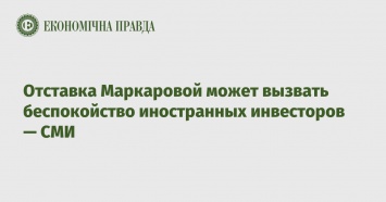 Отставка Маркаровой может вызвать беспокойство иностранных инвесторов - СМИ