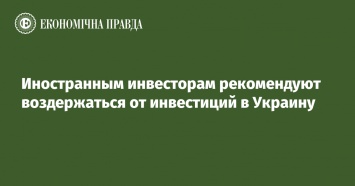 Иностранным инвесторам рекомендуют воздержаться от инвестиций в Украину