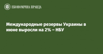 Международные резервы Украины в июне выросли на 2% - НБУ
