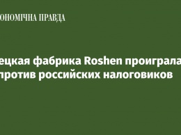 Липецкая фабрика Roshen проиграла суд против российских налоговиков