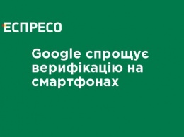 Google упрощает верификацию на смартфонах