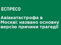 Авиакатастрофа в Москве: названа основная версия причины трагедии