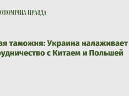 Новая таможня: Украина налаживает сотрудничество с Китаем и Польшей