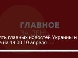 Девять главных новостей Украины и мира на 19:00 10 апреля