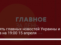 Девять главных новостей Украины и мира на 19:00 15 апреля