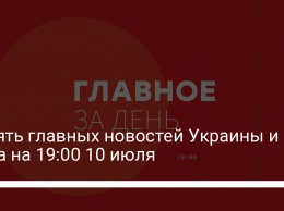 Десять главных новостей Украины и мира на 19:00 10 июля