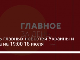 Семь главных новостей Украины и мира на 19:00 18 июля