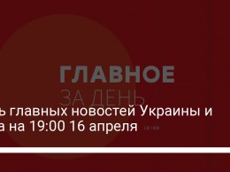 Семь главных новостей Украины и мира на 19:00 16 апреля