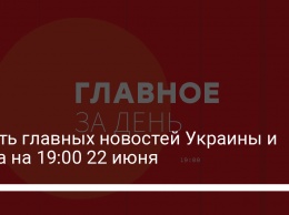Шесть главных новостей Украины и мира на 19:00 22 июня
