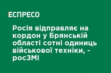 Россия отправляет на границу в Брянской области сотни единиц военной техники, - росСМИ