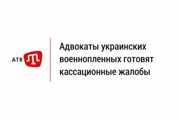 Адвокаты украинских военнопленных готовят кассационные жалобы