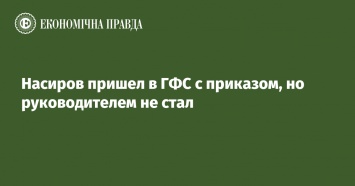 Насиров пришел в ГФС с приказом, но руководителем не стал