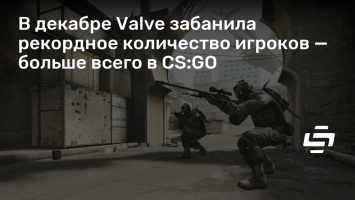 В декабре Valve забанила рекордное количество игроков - больше всего в CS:GO