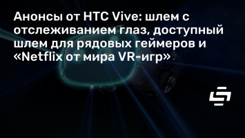 Анонсы от HTC Vive: шлем с отслеживанием глаз, доступный шлем для рядовых геймеров и «Netfliх от мира VR-игр»