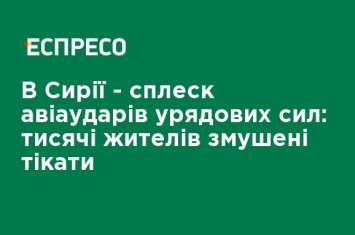 В Сирии - всплеск авиаударов правительственных сил: тысячи жителей вынуждены бежать