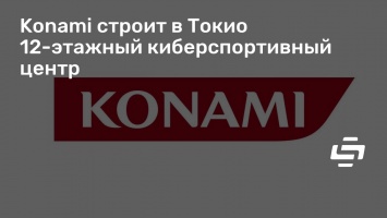 Konami строит в Токио 12-этажный киберспортивный центр