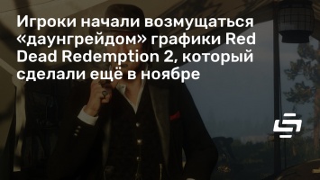Игроки начали возмущаться «даунгрейдом» графики Red Dead Redemption 2, который сделали еще в ноябре
