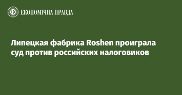 Липецкая фабрика Roshen проиграла суд против российских налоговиков