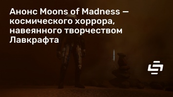 Анонс Moons of Madness - космического хоррора, навеянного творчеством Лавкрафта