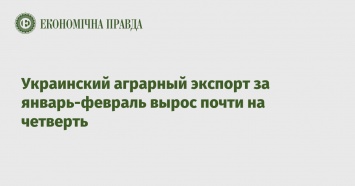 Украинский аграрный экспорт за январь-февраль вырос почти на четверть