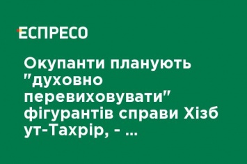 Оккупанты планируют "духовно перевоспитывать" фигурантов дела Хизб ут-Тахрир - российский "нардеп" из Крыма