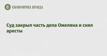 Суд закрыл часть дела Омеляна и снял аресты