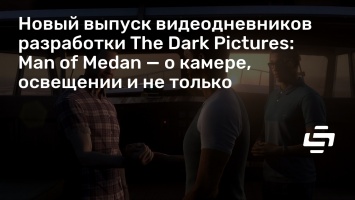 Новый выпуск видеодневников разработки The Dark Pictures: Man of Medan - о камере, освещении и не только