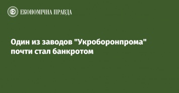 Один из заводов "Укроборонпрома" почти стал банкротом