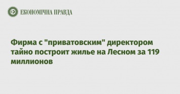 Фирма с "приватовским" директором тайно построит жилье на Лесном за 119 миллионов