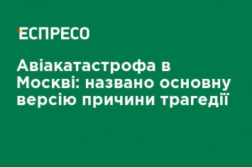 Авиакатастрофа в Москве: названа основная версия причины трагедии