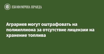 Аграриев могут оштрафовать на полмиллиона за отсутствие лицензии на хранение топлива