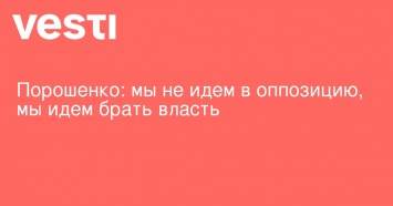 Порошенко: мы не идем в оппозицию, мы идем брать власть