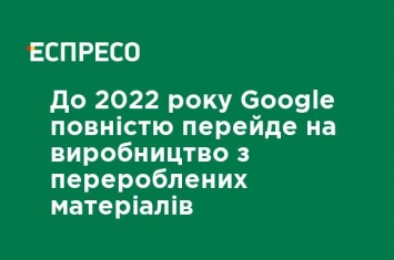 К 2022 году Google полностью перейдет на производство из переработанных материалов