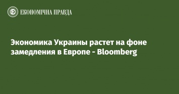 Экономика Украины растет на фоне замедления в Европе - Bloomberg
