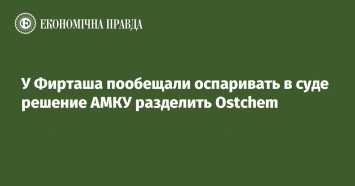 У Фирташа пообещали оспаривать в суде решение АМКУ разделить Ostchem