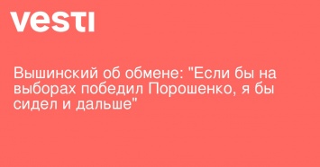 Вышинский об обмене: "Если бы на выборах победил Порошенко, я бы сидел и дальше"