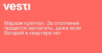 Маразм крепчал. За отопление придется заплатить, даже если батарей в квартире нет