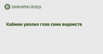 Кабмин уволил глав семи ведомств