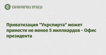 Приватизация "Укрспирта" может принести не менее 5 миллиардов - Офис президента