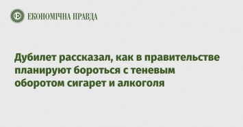 Дубилет рассказал, как в правительстве планируют бороться с теневым оборотом сигарет и алкоголя