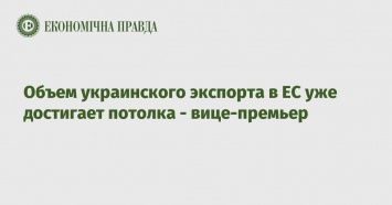 Объем украинского экспорта в ЕС уже достигает потолка - вице-премьер