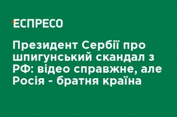 Президент Сербии о шпионском скандале с РФ: видео настоящее, но Россия - братская страна