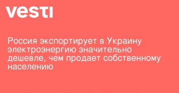 Россия экспортирует в Украину электроэнергию значительно дешевле, чем продает собственному населению