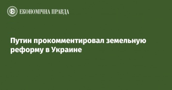 Путин прокомментировал земельную реформу в Украине