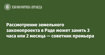 Рассмотрение земельного законопроекта в Раде может занять 3 часа или 2 месяца - советник премьера